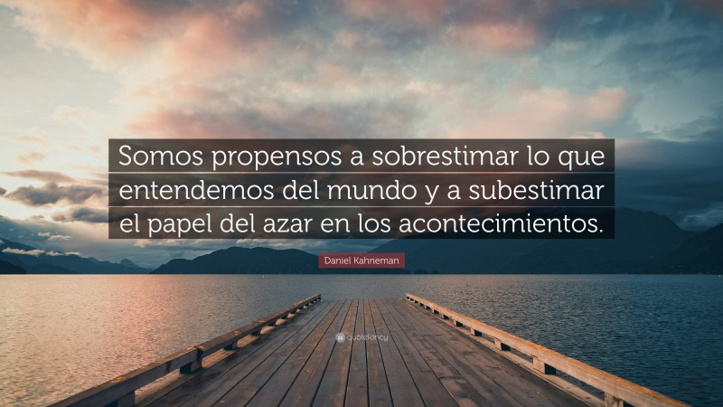 Daniel Kahneman Quote: “Somos propensos a sobrestimar lo que entendemos del mundo y a subestimar el papel del azar en los acontecimientos.”
