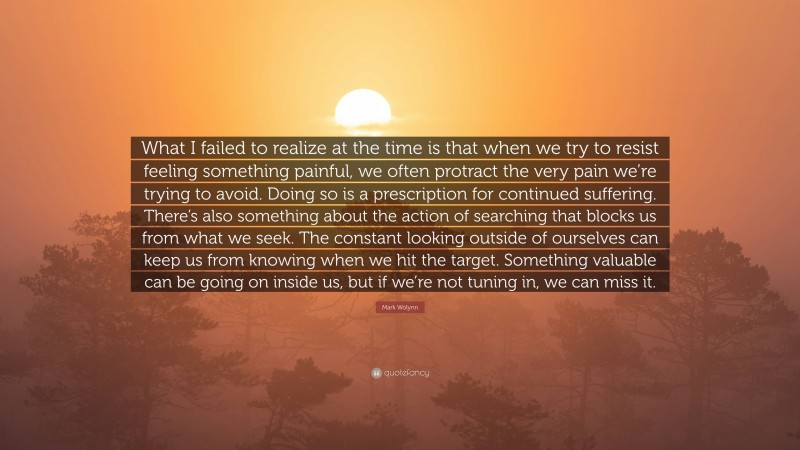 Mark Wolynn Quote: “What I failed to realize at the time is that when we try to resist feeling something painful, we often protract the very pain we’re trying to avoid. Doing so is a prescription for continued suffering. There’s also something about the action of searching that blocks us from what we seek. The constant looking outside of ourselves can keep us from knowing when we hit the target. Something valuable can be going on inside us, but if we’re not tuning in, we can miss it.”