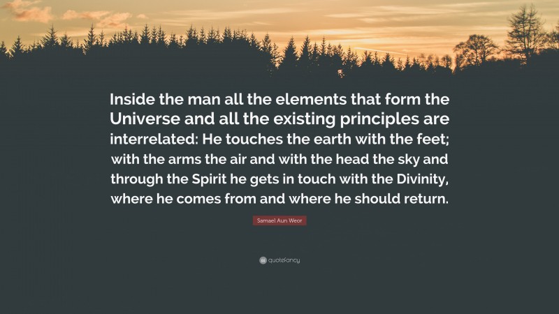 Samael Aun Weor Quote: “Inside the man all the elements that form the Universe and all the existing principles are interrelated: He touches the earth with the feet; with the arms the air and with the head the sky and through the Spirit he gets in touch with the Divinity, where he comes from and where he should return.”
