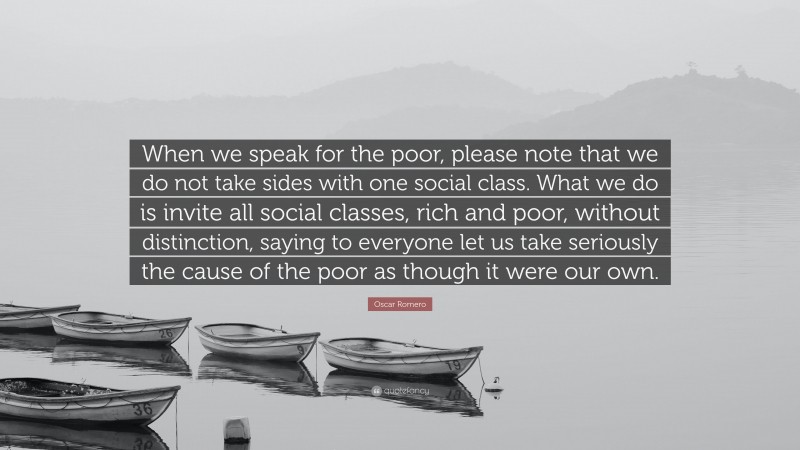 Oscar Romero Quote: “When we speak for the poor, please note that we do not take sides with one social class. What we do is invite all social classes, rich and poor, without distinction, saying to everyone let us take seriously the cause of the poor as though it were our own.”