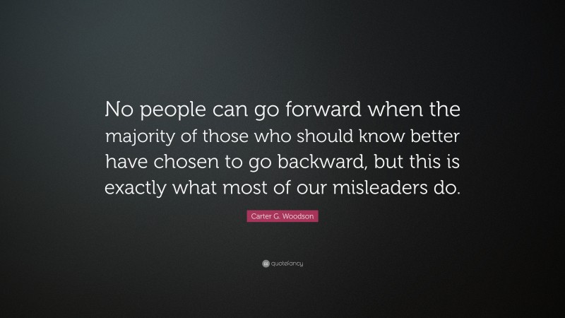 Carter G. Woodson Quote: “No people can go forward when the majority of those who should know better have chosen to go backward, but this is exactly what most of our misleaders do.”