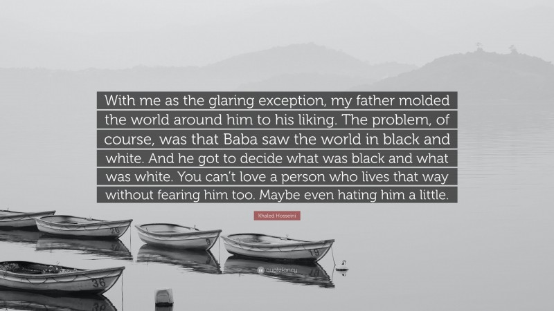 Khaled Hosseini Quote: “With me as the glaring exception, my father molded the world around him to his liking. The problem, of course, was that Baba saw the world in black and white. And he got to decide what was black and what was white. You can’t love a person who lives that way without fearing him too. Maybe even hating him a little.”