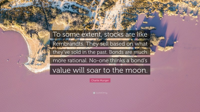 Charlie Munger Quote: “To some extent, stocks are like Rembrandts. They sell based on what they’ve sold in the past. Bonds are much more rational. No-one thinks a bond’s value will soar to the moon.”