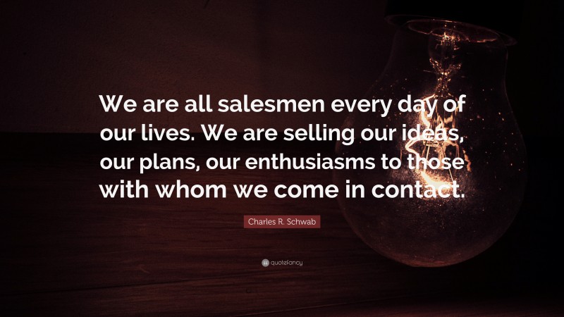 Charles R. Schwab Quote: “We are all salesmen every day of our lives. We are selling our ideas, our plans, our enthusiasms to those with whom we come in contact.”