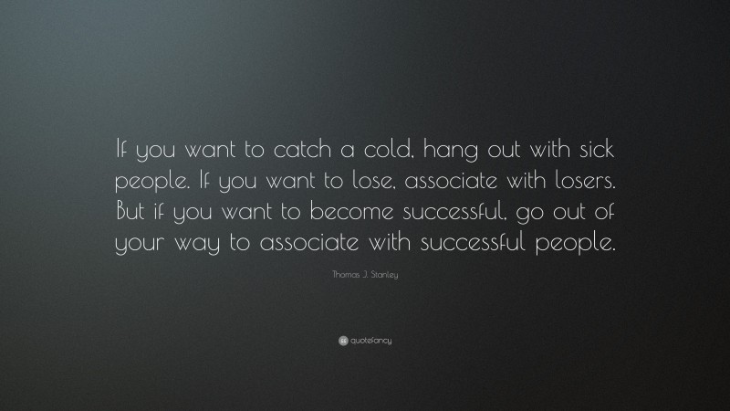 Thomas J. Stanley Quote: “If you want to catch a cold, hang out with sick people. If you want to lose, associate with losers. But if you want to become successful, go out of your way to associate with successful people.”