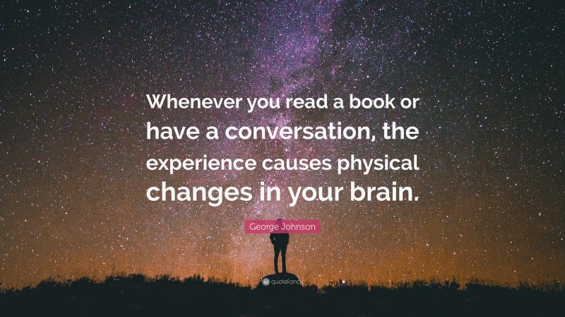 George Johnson Quote: “Whenever you read a book or have a conversation, the experience causes physical changes in your brain.”