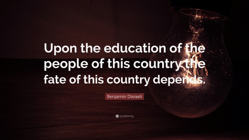 Benjamin Disraeli Quote: “Upon the education of the people of this country the fate of this country depends.”