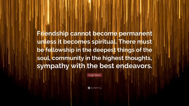 Hugh Black Quote: “Friendship cannot become permanent unless it becomes spiritual. There must be fellowship in the deepest things of the soul, community in the highest thoughts, sympathy with the best endeavors.”