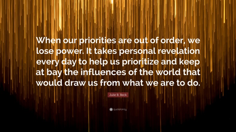 Julie B. Beck Quote: “When our priorities are out of order, we lose power. It takes personal revelation every day to help us prioritize and keep at bay the influences of the world that would draw us from what we are to do.”