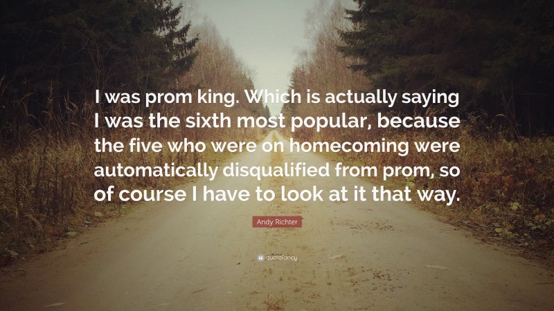 Andy Richter Quote: “I was prom king. Which is actually saying I was the sixth most popular, because the five who were on homecoming were automatically disqualified from prom, so of course I have to look at it that way.”