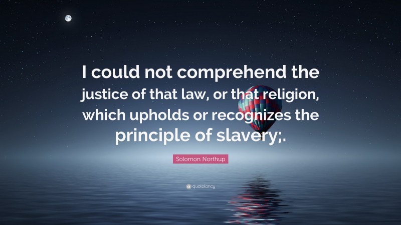 Solomon Northup Quote: “I could not comprehend the justice of that law, or that religion, which upholds or recognizes the principle of slavery;.”