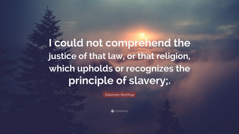 Solomon Northup Quote: “I could not comprehend the justice of that law, or that religion, which upholds or recognizes the principle of slavery;.”