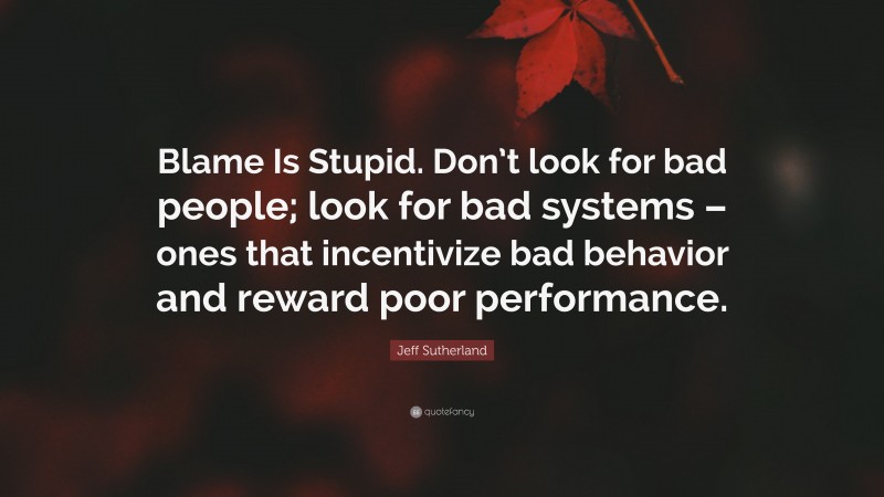 Jeff Sutherland Quote: “Blame Is Stupid. Don’t look for bad people; look for bad systems – ones that incentivize bad behavior and reward poor performance.”