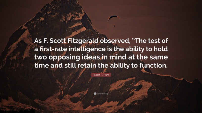 Robert H. Frank Quote: “As F. Scott Fitzgerald observed, “The test of a first-rate intelligence is the ability to hold two opposing ideas in mind at the same time and still retain the ability to function.”