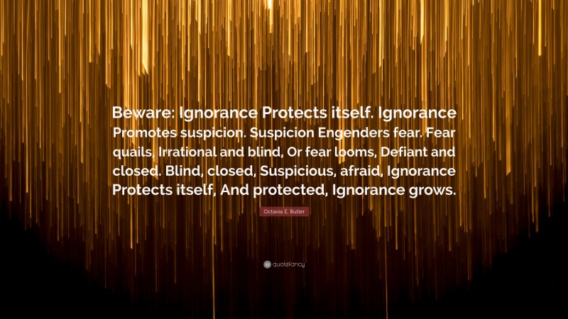 Octavia E. Butler Quote: “Beware: Ignorance Protects itself. Ignorance Promotes suspicion. Suspicion Engenders fear. Fear quails, Irrational and blind, Or fear looms, Defiant and closed. Blind, closed, Suspicious, afraid, Ignorance Protects itself, And protected, Ignorance grows.”