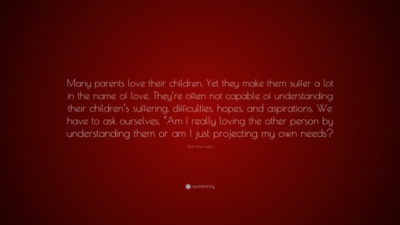 Thich Nhat Hanh Quote: “Many parents love their children. Yet they make them suffer a lot in the name of love. They’re often not capable of understanding their children’s suffering, difficulties, hopes, and aspirations. We have to ask ourselves, “Am I really loving the other person by understanding them or am I just projecting my own needs?”
