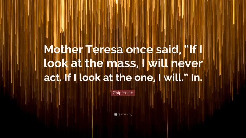 Chip Heath Quote: “Mother Teresa once said, “If I look at the mass, I will never act. If I look at the one, I will.” In.”