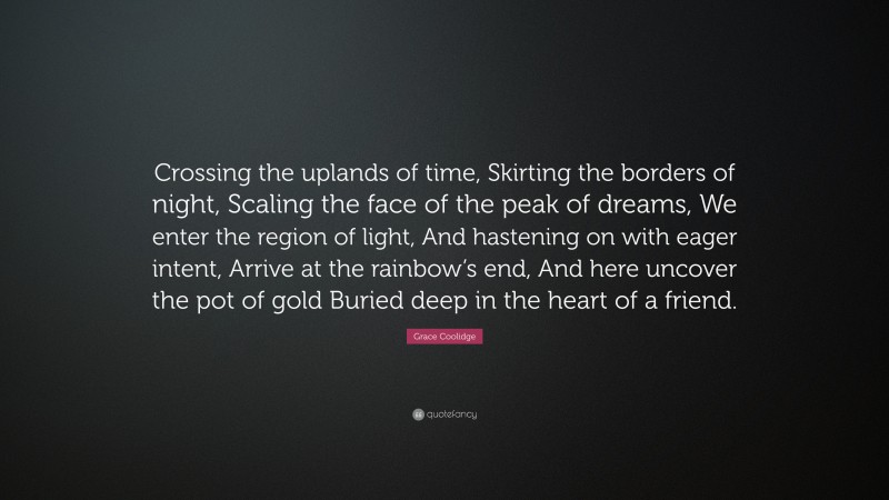 Grace Coolidge Quote: “Crossing the uplands of time, Skirting the borders of night, Scaling the face of the peak of dreams, We enter the region of light, And hastening on with eager intent, Arrive at the rainbow’s end, And here uncover the pot of gold Buried deep in the heart of a friend.”