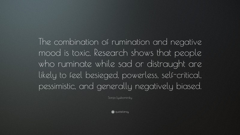 Sonja Lyubomirsky Quote: “The combination of rumination and negative mood is toxic. Research shows that people who ruminate while sad or distraught are likely to feel besieged, powerless, self-critical, pessimistic, and generally negatively biased.”