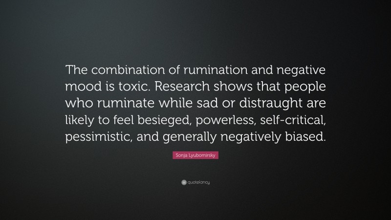 Sonja Lyubomirsky Quote: “The combination of rumination and negative mood is toxic. Research shows that people who ruminate while sad or distraught are likely to feel besieged, powerless, self-critical, pessimistic, and generally negatively biased.”