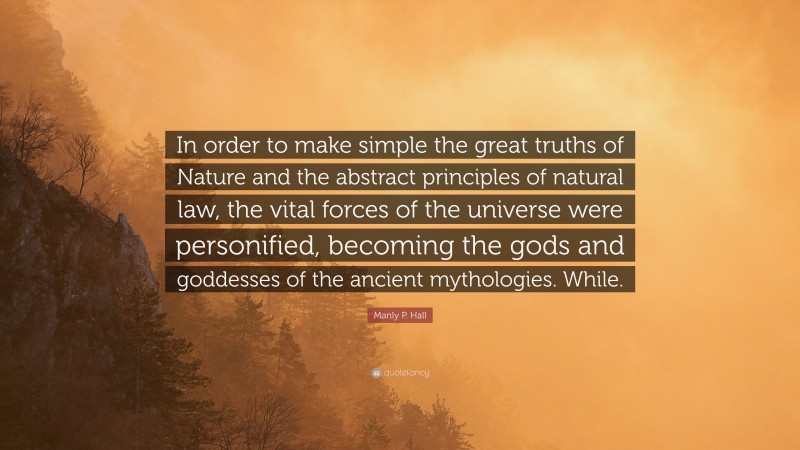Manly P. Hall Quote: “In order to make simple the great truths of Nature and the abstract principles of natural law, the vital forces of the universe were personified, becoming the gods and goddesses of the ancient mythologies. While.”