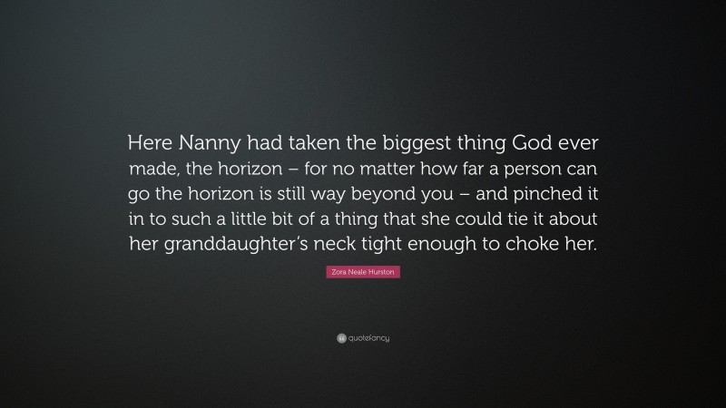 Zora Neale Hurston Quote: “Here Nanny had taken the biggest thing God ever made, the horizon – for no matter how far a person can go the horizon is still way beyond you – and pinched it in to such a little bit of a thing that she could tie it about her granddaughter’s neck tight enough to choke her.”