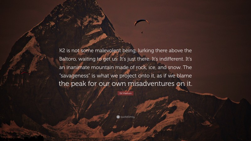 Ed Viesturs Quote: “K2 is not some malevolent being, lurking there above the Baltoro, waiting to get us. It’s just there. It’s indifferent. It’s an inanimate mountain made of rock, ice, and snow. The “savageness” is what we project onto it, as if we blame the peak for our own misadventures on it.”