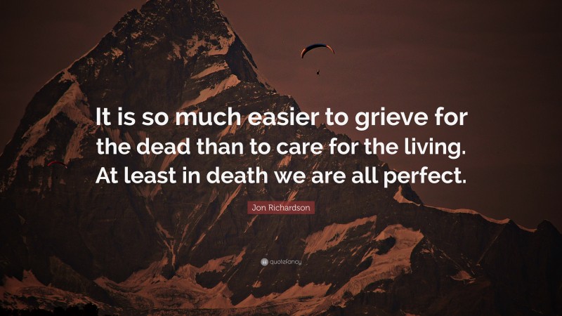 Jon Richardson Quote: “It is so much easier to grieve for the dead than to care for the living. At least in death we are all perfect.”
