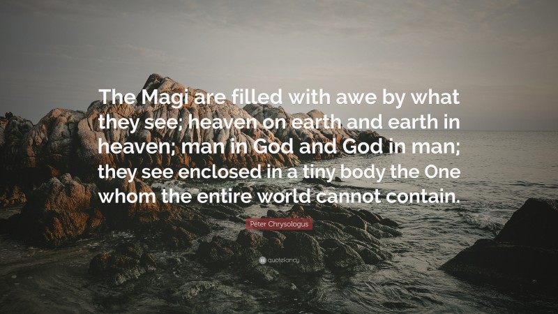 Peter Chrysologus Quote: “The Magi are filled with awe by what they see; heaven on earth and earth in heaven; man in God and God in man; they see enclosed in a tiny body the One whom the entire world cannot contain.”