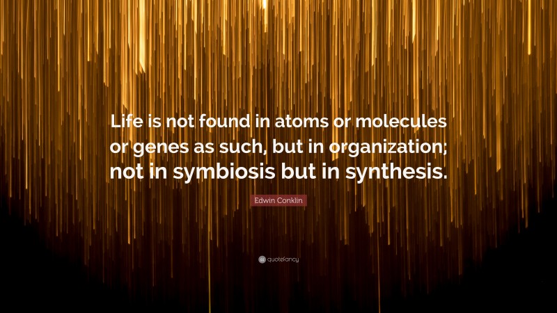 Edwin Conklin Quote: “Life is not found in atoms or molecules or genes as such, but in organization; not in symbiosis but in synthesis.”