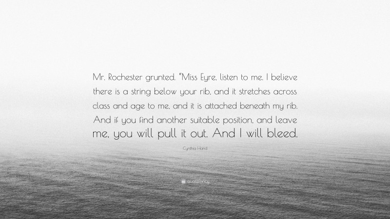 Cynthia Hand Quote: “Mr. Rochester grunted. “Miss Eyre, listen to me. I believe there is a string below your rib, and it stretches across class and age to me, and it is attached beneath my rib. And if you find another suitable position, and leave me, you will pull it out. And I will bleed.”