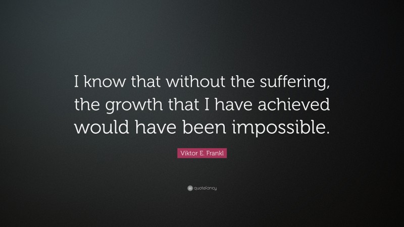 Viktor E. Frankl Quote: “I know that without the suffering, the growth that I have achieved would have been impossible.”