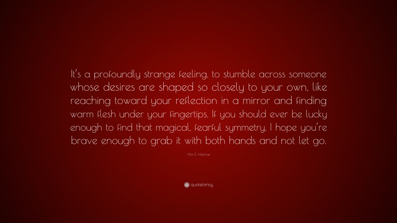 Alix E. Harrow Quote: “It’s a profoundly strange feeling, to stumble across someone whose desires are shaped so closely to your own, like reaching toward your reflection in a mirror and finding warm flesh under your fingertips. If you should ever be lucky enough to find that magical, fearful symmetry, I hope you’re brave enough to grab it with both hands and not let go.”
