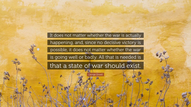George Orwell Quote: “It does not matter whether the war is actually happening, and, since no decisive victory is possible, it does not matter whether the war is going well or badly. All that is needed is that a state of war should exist.”