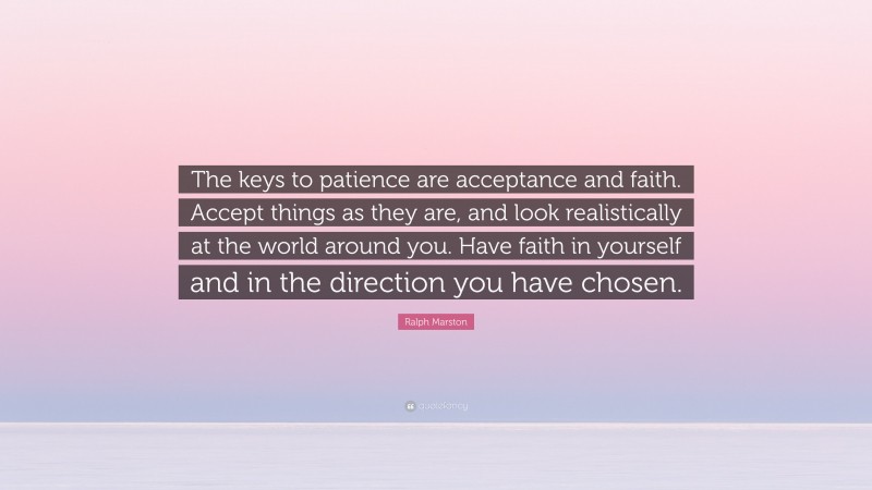 Ralph Marston Quote: “The keys to patience are acceptance and faith. Accept things as they are, and look realistically at the world around you. Have faith in yourself and in the direction you have chosen.”