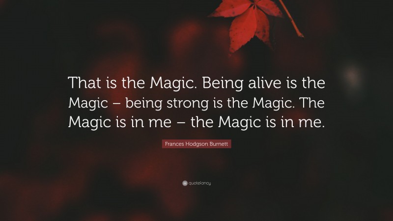 Frances Hodgson Burnett Quote: “That is the Magic. Being alive is the Magic – being strong is the Magic. The Magic is in me – the Magic is in me.”