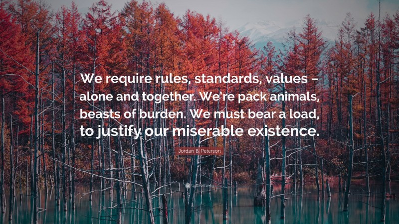 Jordan B. Peterson Quote: “We require rules, standards, values – alone and together. We’re pack animals, beasts of burden. We must bear a load, to justify our miserable existence.”