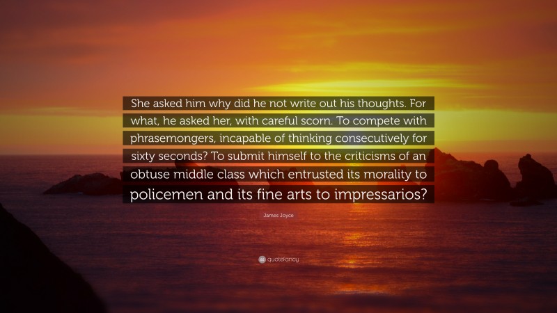 James Joyce Quote: “She asked him why did he not write out his thoughts. For what, he asked her, with careful scorn. To compete with phrasemongers, incapable of thinking consecutively for sixty seconds? To submit himself to the criticisms of an obtuse middle class which entrusted its morality to policemen and its fine arts to impressarios?”