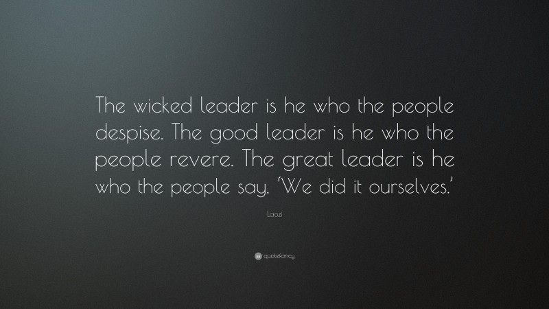 Laozi Quote: “The wicked leader is he who the people despise. The good leader is he who the people revere. The great leader is he who the people say, ‘We did it ourselves.’”