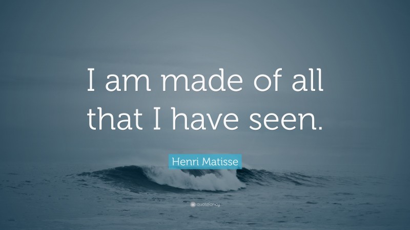 Henri Matisse Quote: “I am made of all that I have seen.”