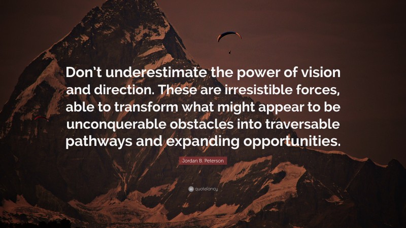 Jordan B. Peterson Quote: “Don’t underestimate the power of vision and direction. These are irresistible forces, able to transform what might appear to be unconquerable obstacles into traversable pathways and expanding opportunities.”