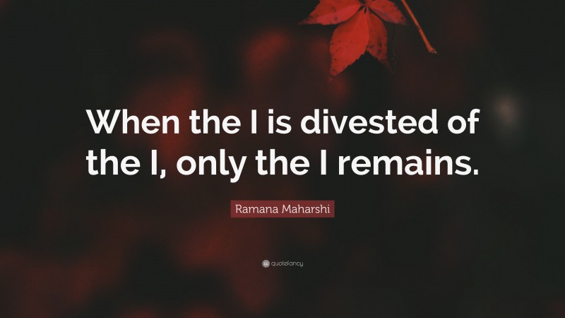 Ramana Maharshi Quote: “When the I is divested of the I, only the I remains.”