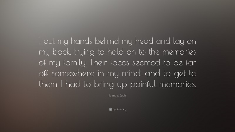 Ishmael Beah Quote: “I put my hands behind my head and lay on my back, trying to hold on to the memories of my family. Their faces seemed to be far off somewhere in my mind, and to get to them I had to bring up painful memories.”