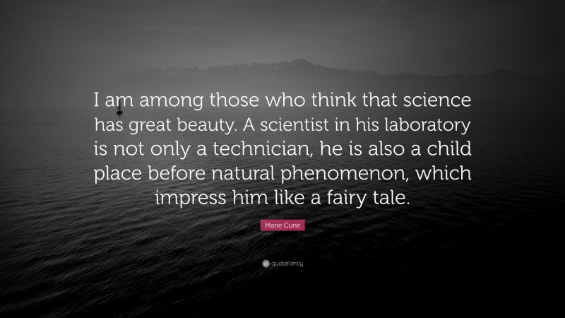 Marie Curie Quote: “I am among those who think that science has great beauty. A scientist in his laboratory is not only a technician, he is also a child place before natural phenomenon, which impress him like a fairy tale.”