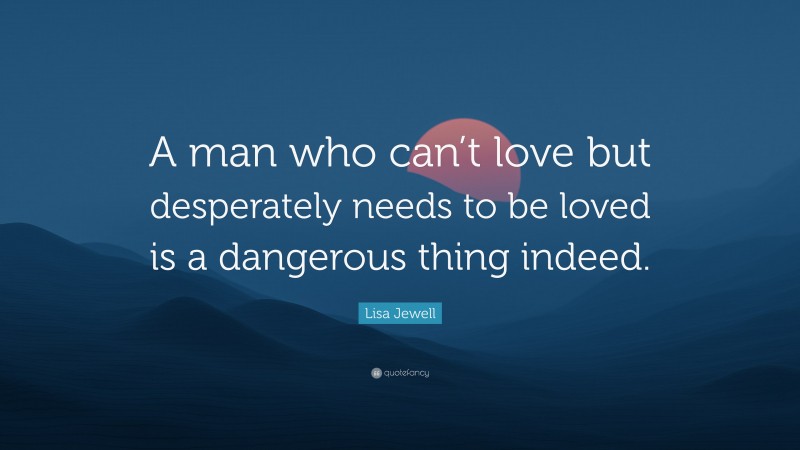 Lisa Jewell Quote: “A man who can’t love but desperately needs to be loved is a dangerous thing indeed.”