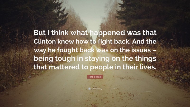 Paul Begala Quote: “But I think what happened was that Clinton knew how to fight back. And the way he fought back was on the issues – being tough in staying on the things that mattered to people in their lives.”