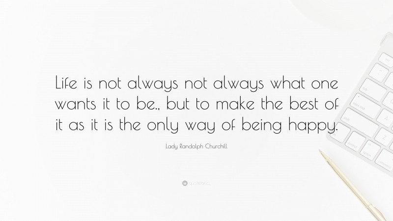 Lady Randolph Churchill Quote: “Life is not always not always what one wants it to be., but to make the best of it as it is the only way of being happy.”