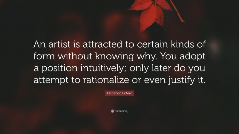 Fernando Botero Quote: “An artist is attracted to certain kinds of form without knowing why. You adopt a position intuitively; only later do you attempt to rationalize or even justify it.”