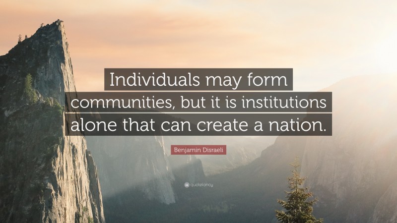 Benjamin Disraeli Quote: “Individuals may form communities, but it is institutions alone that can create a nation.”