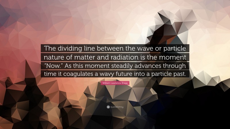 William Lawrence Bragg Quote: “The dividing line between the wave or particle nature of matter and radiation is the moment “Now.” As this moment steadily advances through time it coagulates a wavy future into a particle past.”